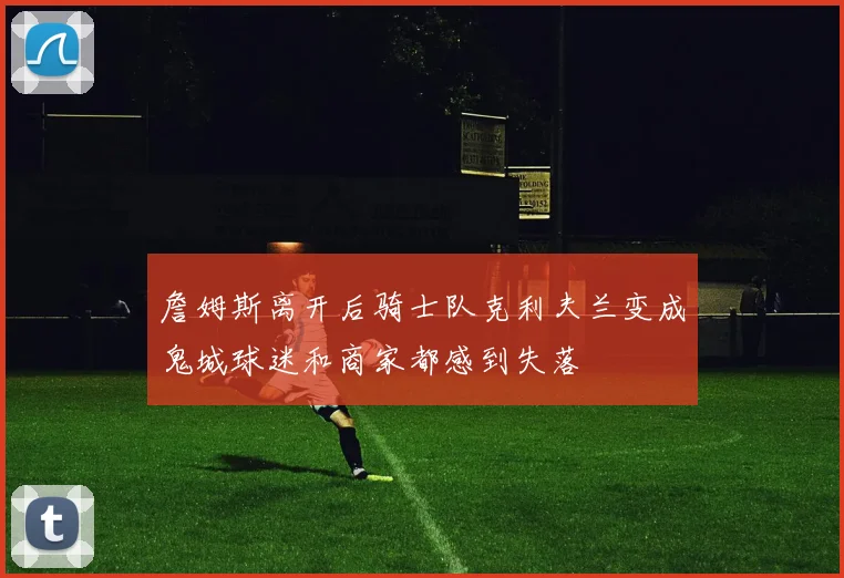 詹姆斯离开后骑士队克利夫兰变成鬼城球迷和商家都感到失落