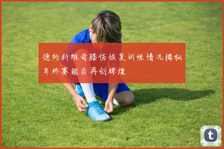 德约科维奇膝伤恢复训练情况揭秘年终赛能否再创辉煌