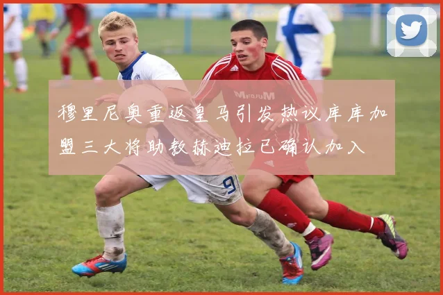 穆里尼奥重返皇马引发热议库库加盟三大将助教赫迪拉已确认加入