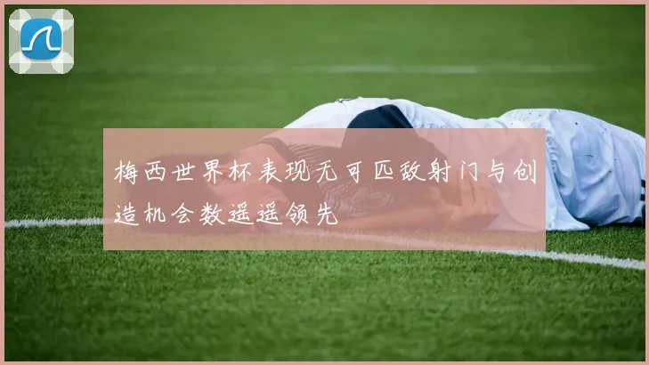 梅西世界杯表现无可匹敌射门与创造机会数遥遥领先