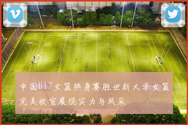 中国U17女篮热身赛胜世新大学女篮完美收官展现实力与风采