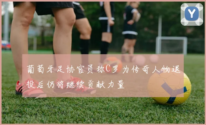 葡萄牙足协官员称C罗为传奇人物退役后仍将继续贡献力量