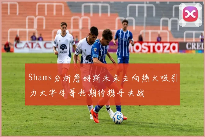 Shams分析詹姆斯未来去向热火吸引力大字母哥也期待携手共战