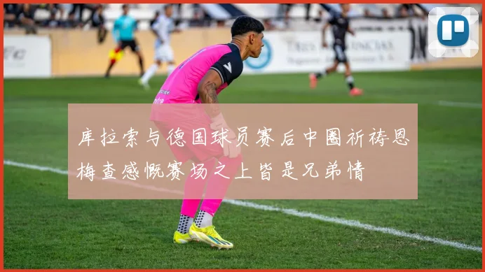 库拉索与德国球员赛后中圈祈祷恩梅查感慨赛场之上皆是兄弟情