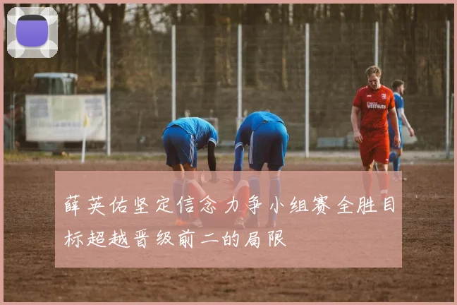 薛英佑坚定信念力争小组赛全胜目标超越晋级前二的局限