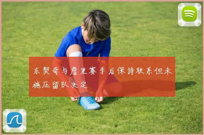 东契奇与詹里赛季后保持联系但未施压留队决定