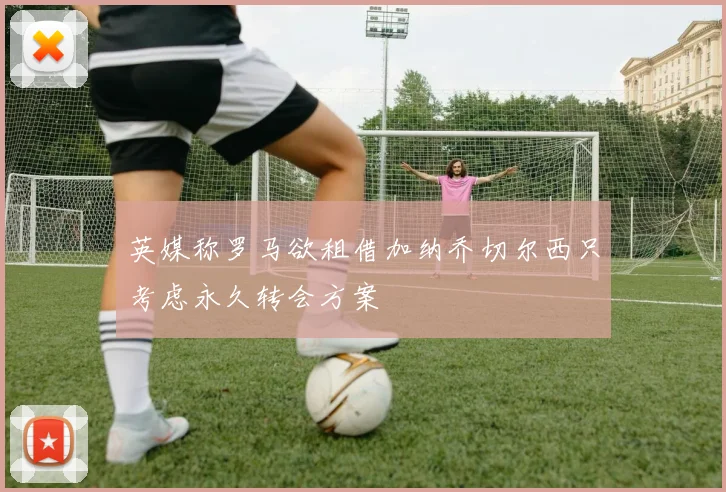 英媒称罗马欲租借加纳乔切尔西只考虑永久转会方案