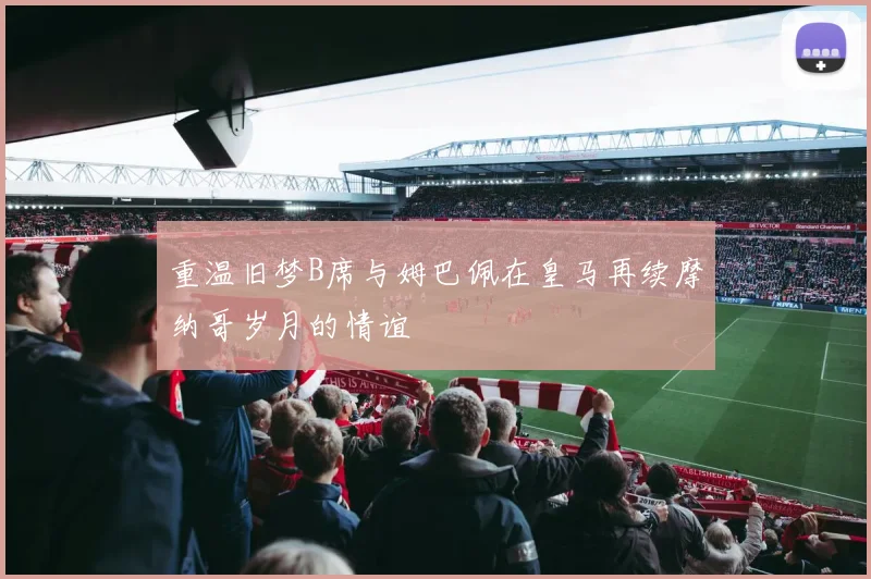 重温旧梦B席与姆巴佩在皇马再续摩纳哥岁月的情谊