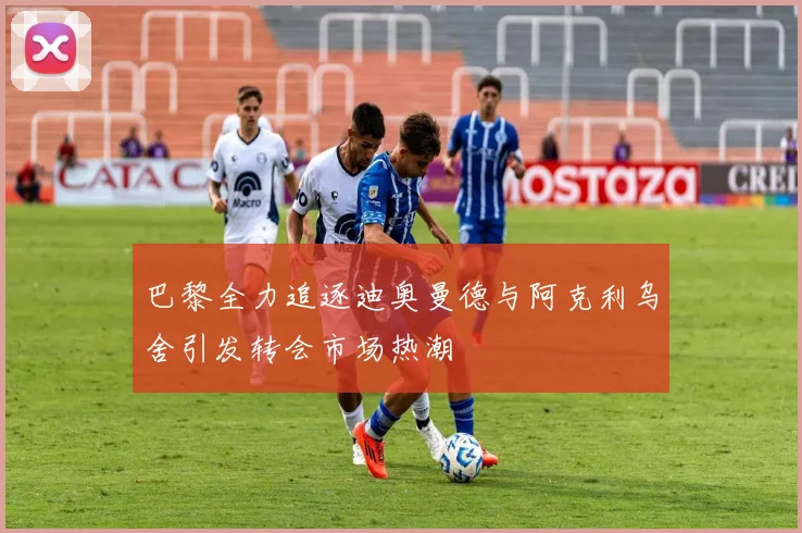 巴黎全力追逐迪奥曼德与阿克利乌舍引发转会市场热潮